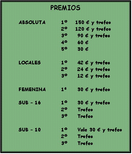Cuadro de texto: PREMIOS
	
ABSOLUTA		1	150 € y trofeo
				2	120 € y trofeo
				3	 90 € y trofeo
				4	 60 € 
				5	 30 € 

	LOCALES		1	 42 € y trofeo
				2	 24 € y trofeo
				3	 12 € y trofeo

	FEMENINA		1	 30 € y trofeo

	SUB – 16		1	 30 € y trofeo
				2	 Trofeo
				3	 Trofeo

	SUB – 10		1	 Vale 30 € y trofeo
				2	 Trofeo
				3	 Trofeo

